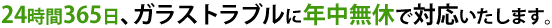 24時間365日､ガラストラブルに出張無料で対応いたします。